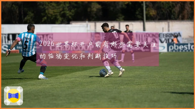 2026世界杯开户前有哪些需要关注的临场变化和判断技巧